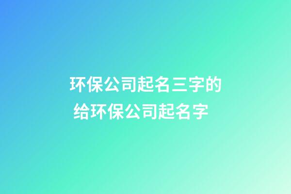 环保公司起名三字的 给环保公司起名字-第1张-公司起名-玄机派